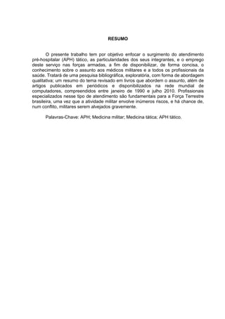 RESUMO


       O presente trabalho tem por objetivo enfocar o surgimento do atendimento
pré-hospitalar (APH) tático, as particularidades dos seus integrantes, e o emprego
deste serviço nas forças armadas, a fim de disponibilizar, de forma concisa, o
conhecimento sobre o assunto aos médicos militares e a todos os profissionais da
saúde. Tratará de uma pesquisa bibliográfica, exploratória, com forma de abordagem
qualitativa; um resumo do tema revisado em livros que abordem o assunto, além de
artigos publicados em periódicos e disponibilizados na rede mundial de
computadores, compreendidos entre janeiro de 1990 e julho 2010. Profissionais
especializados nesse tipo de atendimento são fundamentais para a Força Terrestre
brasileira, uma vez que a atividade militar envolve inúmeros riscos, e há chance de,
num conflito, militares serem alvejados gravemente.

      Palavras-Chave: APH; Medicina militar; Medicina tática; APH tático.
 