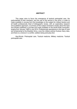 ABSTRACT


       This paper aims to focus the emergence of tactical prehospital care, the
particularities of their members, and the use of this service in the Army, in order to
make available in concise form the knowledge on the subject for military doctors and
all health professionals. Deal of bibliographic review, with an exploratory research
and qualitative approach; a summary of the subject reviewed in books about the topic
and articles published in journals and made available on the World Wide computers,
anging from January 1990 to July 2010. Professionals specializing in this type of care
are fundamental to the Brazilian Army, once the military activity involves many risks,
and there is a chance in a conflict, soldiers being seriously shot.

      Key-Words: Prehospital care; Tactical medicine; Military medicine; Tactical
prehospital care.
 