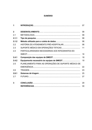 SUMÁRIO




1       INTRODUÇÃO...........................................................................................          07


2       DESENVOLVIMENTO........ ......................................................................                 08
2.1     METODOLOGIA.........................................................................................           08
2.1.1   Tipo de pesquisa......................................................................................         08
2.1.2   Método utilizado para a coleta de dados...............................................                         08
2.2     HISTÓRIA DO ATENDIMENTO PRÉ-HOSPITALAR................................                                         08
2.3     SUPORTE MÉDICO EM OPERAÇÕES TÁTICAS....................................                                        11
2.4     PARTICULARIDADES NECESSÁRIAS AOS INTEGRANTES DO
        SMEOT.......................................................................................................   16
2.4.1   Composição das equipes de SMEOT.....................................................                           18
2.4.2   Equipamento necessário às equipes de SMEOT..................................                                   19
2.5     PLANEJAMENTO PARA AS OPERAÇÕES DE SUPORTE MÉDICO DE
        EMERGÊNCIA...........................................................................................          22
2.6     TRIAGEM...................................................................................................     23
2.6.1   Sistemas de triagem................................................................................. 25
2.7     FUTURO..................................................................................................... 27


3       CONCLUSÃO............................................................................................          29
        REFERÊNCIAS..........................................................................................          30
 