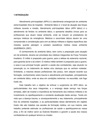 7


1 INTRODUÇÃO


       Atendimento pré-hospitalar (APH) é o atendimento emergencial em ambiente
extra-hospitalar (fora do hospital). Ambiente tático e’ o local de atuação das forças
militares durante a missão. Atendimento pré-hospitalar tático (APH tático) é o
atendimento de feridos no ambiente tático, e apresenta desafios únicos para os
profissionais que atuam nesse ambiente, onde se incluem os prestadores de
serviços médicos de emergência. Médicos e socorristas táticos devem ter uma
compreensão e consideração para com as táticas militares e objetos específicos das
missões quando planejam e prestam assistência médica nesse ambiente
(AUERBACH, 2007).
       O conhecimento do ambiente tático, bem como a preparação para atuação
em tal ambiente, deveria ser prioridade dos médicos integrantes da Força Terrestre
brasileira. O militar é preparado para guerra, para a defesa da soberania nacional,
para garantia da lei e da ordem. O médico militar também é preparado para a guerra,
e essa é sua principal função: garantir a saúde dos combatentes, seja atuando na
prevenção ou no tratamento de lesões e/ou doenças que os venham molestar.
Entretanto, a maiorias desses profissionais não possui, nem adquire durante sua
formação, conhecimento sobre trauma e atendimento pré-hospitalar, principalmente
em ambiente tático, onde se atua em condições extremas: na escuridão, sob fogo
hostil, etc.
       Este trabalho tem o objetivo de enfocar o surgimento do APH tático, as
particularidades dos seus integrantes, e o emprego deste serviço nas forças
armadas, além de mostrar a importância do treinamento dos médicos militares e do
investimento no aperfeiçoamento e constante atualização deste serviço. Tendo em
vista que a doença trauma, e consequentemente o seu tratamento, principalmente
fora do ambiente hospitalar, e as particularidades desse atendimento em regiões
hostis não são tratados nas escolas de formação médica, em sua maioria, este
trabalho pretende estimular os profissionais da saúde a aperfeiçoarem-se nessa
área, a fim de melhor servir ao Exército Brasileiro e garantir a saúde dos nossos
combatentes em qualquer terreno ou missão.
 