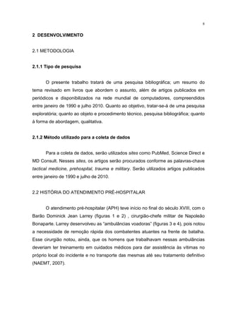 8


2 DESENVOLVIMENTO


2.1 METODOLOGIA


2.1.1 Tipo de pesquisa


      O presente trabalho tratará de uma pesquisa bibliográfica; um resumo do
tema revisado em livros que abordem o assunto, além de artigos publicados em
periódicos e disponibilizados na rede mundial de computadores, compreendidos
entre janeiro de 1990 e julho 2010. Quanto ao objetivo, tratar-se-á de uma pesquisa
exploratória; quanto ao objeto e procedimento técnico, pesquisa bibliográfica; quanto
à forma de abordagem, qualitativa.


2.1.2 Método utilizado para a coleta de dados


      Para a coleta de dados, serão utilizados sites como PubMed, Science Direct e
MD Consult. Nesses sites, os artigos serão procurados conforme as palavras-chave
tactical medicine, prehospital, trauma e military. Serão utilizados artigos publicados
entre janeiro de 1990 e julho de 2010.


2.2 HISTÓRIA DO ATENDIMENTO PRÉ-HOSPITALAR


      O atendimento pré-hospitalar (APH) teve início no final do século XVIII, com o
Barão Dominick Jean Larrey (figuras 1 e 2) , cirurgião-chefe militar de Napoleão
Bonaparte. Larrey desenvolveu as “ambulâncias voadoras” (figuras 3 e 4), pois notou
a necessidade de remoção rápida dos combatentes atuantes na frente de batalha.
Esse cirurgião notou, ainda, que os homens que trabalhavam nessas ambulâncias
deveriam ter treinamento em cuidados médicos para dar assistência às vítimas no
próprio local do incidente e no transporte das mesmas até seu tratamento definitivo
(NAEMT, 2007).
 
