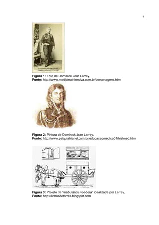 9




Figura 1: Foto de Dominick Jean Larrey.
Fonte: http://www.medicinaintensiva.com.br/personagens.htm




Figura 2: Pintura de Dominick Jean Larrey.
Fonte: http://www.psiquiatrianet.com.br/educacaomedica01/histmed.htm




Figura 3: Projeto da “ambulância voadora” idealizada por Larrey.
Fonte: http://linhasdetorres.blogspot.com
 