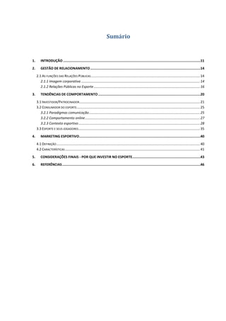 Sumário


1.       INTRODUÇÃO .........................................................................................................................................11

2.       GESTÃO DE RELACIONAMENTO ..............................................................................................................14

     2.1 AS FUNÇÕES DAS RELAÇÕES PÚBLICAS .................................................................................................................. 14
        2.1.1 Imagem corporativa ............................................................................................................................ 14
        2.1.2 Relações Públicas no Esporte ............................................................................................................... 16

3.       TENDÊNCIAS DE COMPORTAMENTO ......................................................................................................20

     3.1 INVESTIDOR/PATROCINADOR .............................................................................................................................. 21
     3.2 CONSUMIDOR DO ESPORTE................................................................................................................................. 25
        3.2.1 Paradigmas comunicação .................................................................................................................... 25
        3.2.2 Comportamento online ........................................................................................................................ 27
        3.2.3 Contexto esportivo ............................................................................................................................... 28
     3.3 ESPORTE E SEUS JOGADORES ............................................................................................................................... 35

4.       MARKETING ESPORTIVO .........................................................................................................................40

     4.1 DEFINIÇÃO ...................................................................................................................................................... 40
     4.2 CARACTERÍSTICAS ............................................................................................................................................. 41

5.       CONSIDERAÇÕES FINAIS - POR QUE INVESTIR NO ESPORTE ....................................................................43

6.       REFERÊNCIAS ..........................................................................................................................................46
 