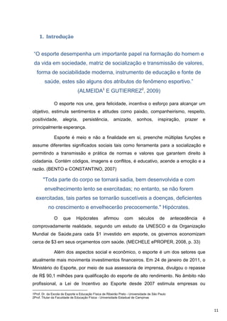 1. Introdução


 “O esporte desempenha um importante papel na formação do homem e
 da vida em sociedade, matriz de socialização e transmissão de valores,
   forma de sociabilidade moderna, instrumento de educação e fonte de
        saúde, estes são alguns dos atributos do fenômeno esportivo.”
                                (ALMEIDA1 E GUTIERREZ2, 2009)

               O esporte nos une, gera felicidade, incentiva o esforço para alcançar um
objetivo, estimula sentimentos e atitudes como paixão, companheirismo, respeito,
positividade,        alegria,      persistência,         amizade,         sonhos,        inspiração,    prazer   e
principalmente esperança.

               Esporte é meio e não a finalidade em si, preenche múltiplas funções e
assume diferentes significados sociais tais como ferramenta para a socialização e
permitindo a transmissão e prática de normas e valores que garantem direito à
cidadania. Contém códigos, imagens e conflitos, é educativo, acende a emoção e a
razão. (BENTO e CONSTANTINO, 2007)

       "Toda parte do corpo se tornará sadia, bem desenvolvida e com
        envelhecimento lento se exercitadas; no entanto, se não forem
  exercitadas, tais partes se tornarão suscetíveis a doenças, deficientes
           no crescimento e envelhecerão precocemente." Hipócrates.

               O     que       Hipócrates         afirmou        com       séculos        de      antecedência   é
comprovadamente realidade, segundo um estudo da UNESCO e da Organização
Mundial de Saúde,para cada $1 investido em esporte, os governos economizam
cerca de $3 em seus orçamentos com saúde. (MECHELE ePROPER, 2008, p. 33)

               Além dos aspectos social e econômico, o esporte é um dos setores que
atualmente mais movimenta investimentos financeiros. Em 24 de janeiro de 2011, o
Ministério do Esporte, por meio de sua assessoria de imprensa, divulgou o repasse
de R$ 90,1 milhões para qualificação do esporte de alto rendimento. No âmbito não
profissional, a Lei de Incentivo ao Esporte desde 2007 estimula empresas ou

1Prof. Dr. da Escola de Esporte e Educação Física de Ribeirão Preto - Universidade de São Paulo
2Prof. Titular da Faculdade de Educação Física - Universidade Estadual de Campinas



                                                                                                                     11
 