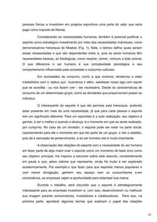 pessoas físicas a investirem em projetos esportivos uma parte do valor que seria
pago como Imposto de Renda.

             Considerando as necessidades humanas, também é possível justificar o
esporte como estratégico investimento por meio das necessidades individuais, como
demonstradona hierarquia de Maslow (Fig. 1). Nela, o teórico define quais seriam
essas necessidades e que são dependentes entre si, pois os seres humanos têm
necessidades básicas, as fisiológicas, como respirar, comer, comuns a todo animal.
O que diferencia o ser humano é sua complexidade psicológica e seu
comportamento influenciado pela sociedade e costumes culturais.

             Em sociedades de consumo, como a que vivemos, tendemos a estar
insatisfeitos com o „status quo‟, buscamos ir além, satisfazer nosso ego com aquilo
que se acredita - ou nos fazem crer - ser necessário. Desde as características de
consumo de um determinado grupo, como as atividades que proporcionam prazer ao
individuo.

             O interessante do esporte é que ele permeia esta hierarquia, podendo
estar presente em mais de uma necessidade, já que para cada pessoa o esporte
tem um significado diferente. Para um esportista é a auto realização, seu objetivo é
ganhar, é ser o melhor e quando o alcança, é o momento em que se sente realizado,
por cumpri-lo. No caso de um torcedor, o esporte pode ser estar na parte social,
representando para ele o momento em que faz parte de um grupo, e isto o satisfaz,
pois dá a sensação de pertencimento, e ao ser humano isto é muito importante.

             A observação das relações do esporte com a necessidade do ser humano
em fazer parte de algo maior ever o esporte como um momento de lazer e/ou como
seu objetivo principal, me inspirou a escrever sobre este assunto, constantemente
em pauta e que, pelos valores que representa, ainda há muito a ser explorado
academicamente. Por exemplo,o que fazer para que esportes menos populares e
com menor divulgação, ganhem seu espaço com os consumidores e,em
consonância, as empresas vejam a oportunidade para estampar sua marca.

             Durante o trabalho, será discutido que o esporte é estrategicamente
interessante para as empresas investirem e, com isso, desenvolverem ou melhorar
sua imagem perante consumidores, investidores e colaboradores.        Para isso, na
primeira parte, apontarei algumas teorias que explicam o papel das relações



                                                                                       12
 