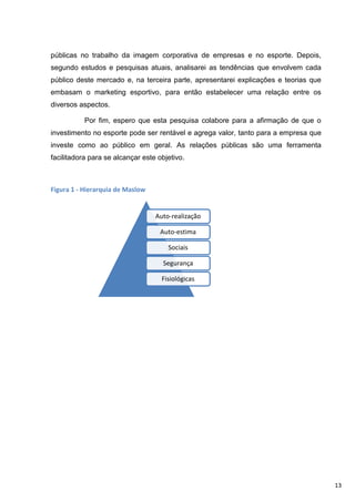 públicas no trabalho da imagem corporativa de empresas e no esporte. Depois,
segundo estudos e pesquisas atuais, analisarei as tendências que envolvem cada
público deste mercado e, na terceira parte, apresentarei explicações e teorias que
embasam o marketing esportivo, para então estabelecer uma relação entre os
diversos aspectos.

           Por fim, espero que esta pesquisa colabore para a afirmação de que o
investimento no esporte pode ser rentável e agrega valor, tanto para a empresa que
investe como ao público em geral. As relações públicas são uma ferramenta
facilitadora para se alcançar este objetivo.



Figura 1 - Hierarquia de Maslow


                                  Auto-realização

                                    Auto-estima

                                      Sociais

                                    Segurança

                                    Fisiológicas




                                                                                     13
 