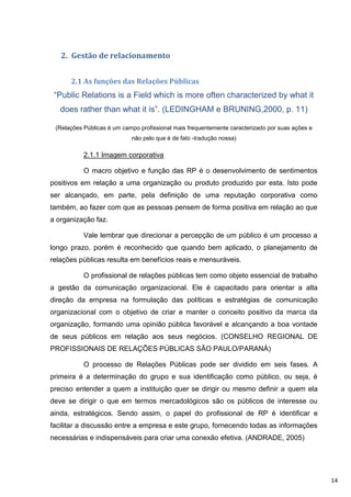 2. Gestão de relacionamento


      2.1 As funções das Relações Públicas
 “Public Relations is a Field which is more often characterized by what it
   does rather than what it is”. (LEDINGHAM e BRUNING,2000, p. 11)

 (Relações Públicas é um campo profissional mais frequentemente caracterizado por suas ações e
                            não pelo que é de fato -tradução nossa)

           2.1.1 Imagem corporativa

           O macro objetivo e função das RP é o desenvolvimento de sentimentos
positivos em relação a uma organização ou produto produzido por esta. Isto pode
ser alcançado, em parte, pela definição de uma reputação corporativa como
também, ao fazer com que as pessoas pensem de forma positiva em relação ao que
a organização faz.

           Vale lembrar que direcionar a percepção de um público é um processo a
longo prazo, porém é reconhecido que quando bem aplicado, o planejamento de
relações públicas resulta em benefícios reais e mensuráveis.

           O profissional de relações públicas tem como objeto essencial de trabalho
a gestão da comunicação organizacional. Ele é capacitado para orientar a alta
direção da empresa na formulação das políticas e estratégias de comunicação
organizacional com o objetivo de criar e manter o conceito positivo da marca da
organização, formando uma opinião pública favorável e alcançando a boa vontade
de seus públicos em relação aos seus negócios. (CONSELHO REGIONAL DE
PROFISSIONAIS DE RELAÇÕES PÚBLICAS SÃO PAULO/PARANÁ)

           O processo de Relações Públicas pode ser dividido em seis fases. A
primeira é a determinação do grupo e sua identificação como público, ou seja, é
preciso entender a quem a instituição quer se dirigir ou mesmo definir a quem ela
deve se dirigir o que em termos mercadológicos são os públicos de interesse ou
ainda, estratégicos. Sendo assim, o papel do profissional de RP é identificar e
facilitar a discussão entre a empresa e este grupo, fornecendo todas as informações
necessárias e indispensáveis para criar uma conexão efetiva. (ANDRADE, 2005)




                                                                                                 14
 