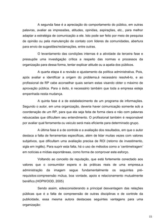 A segunda fase é a apreciação do comportamento do público, em outras
palavras, avaliar as impressões, atitudes, opiniões, aspirações, etc., para melhor
adaptar a estratégia de comunicação a ele. Isto pode ser feito por meio de pesquisa
de opinião ou pela manutenção de contato com lideres de comunidades, abertura
para envio de sugestões/reclamações, entre outras.

          O levantamento das condições internas é a atividade da terceira fase e
pressupõe uma investigação crítica a respeito das normas e processos da
organização para dessa forma, tentar explicar atitude ou a apatia dos públicos.

          A quarta etapa é a revisão e ajustamento da política administrativa. Pois,
após avaliar e identificar a origem do problema,é necessário resolvê-lo, e ao
profissional de RP cabe aconselhar quais seriam estas visando obter o máximo de
aprovação pública. Para o êxito, é necessário também que toda a empresa esteja
empenhada nesta mudança.

          A quinta fase é a de estabelecimento de um programa de informações.
Segundo o autor, em uma organização, deveria haver comunicação somente sob a
coordenação de um RP, para que ela seja feita de forma clara e não com palavras
rebuscadas que dificultem seu entendimento. O profissional também é responsável
por avaliar qual ferramenta ou veiculo será mais eficiente para determinado grupo.

          A última fase é a de controle e a avaliação dos resultados, em que o autor
destaca a falta de ferramentas especificas, além de lidar muitas vezes com valores
subjetivos, que dificultam uma avaliação precisa de ROI (retorno de investimento,
sigla em inglês). Para suprir esta falta, há o uso de métodos como a „centimetragem‟
em notícias e mídias espontâneas, como forma de comprovar este esforço.

          Voltando ao conceito de reputação, que está fortemente conectado aos
valores que o consumidor espera e às práticas reais de uma empresa,a
administração   da    imagem     segue    fundamentalmente     os   seguintes     pré-
requisitos:compreensão mútua, boa vontade, apoio e relacionamento mutualmente
benéfico.(HOPWOOD, 2005)

          Sendo assim, edesconsiderando a principal desvantagem das relações
públicas que é a falta de compreensão de outras disciplinas e de controle da
publicidade, essa mesma autora destacaas seguintes vantagens para uma
organização:


                                                                                         15
 