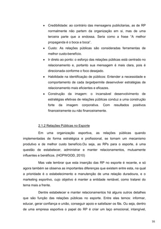 Credibilidade: ao contrário das mensagens publicitarias, as de RP
                 normalmente não partem da organização em si, mas de uma
                 terceira parte que a endossa. Seria como a frase “A melhor
                 propaganda é o boca a boca”.
                 Custo: As relações públicas são consideradas ferramentas de
                 melhor custo-benefício.
                 Ir direto ao ponto: o esforço das relações públicas está centrado no
                 relacionamento e, portanto sua mensagem é mais clara, pois é
                 direcionada conforme o foco desejado.
                 Habilidade na identificação de públicos: Entender a necessidade e
                 comportamento de cada targetpermite desenvolver estratégias de
                 relacionamento mais eficientes e eficazes.
                 Construção    da      imagem:   o   incansável   desenvolvimento     de
                 estratégias efetivas de relações públicas conduz a uma construção
                 forte    da   imagem      corporativa.   Com     resultados    positivos
                 financeiramente ou não financeiramente.



          2.1.2 Relações Públicas no Esporte

          Em    uma      organização    esportiva,   as   relações   públicas    quando
implementadas de forma estratégica e profissional, se tornam um mecanismo
produtivo e de melhor custo benefício.Ou seja, as RPs para o esporte, é uma
questão de estabelecer, administrar e manter relacionamentos, mutuamente
influentes e benéficos. (HOPWOOD, 2010)

          Mas vale lembrar que esta inserção das RP no esporte é recente, e só
agora também se observa as importantes diferenças que existem entre esta, na qual
a prioridade é o estabelecimento e manutenção de uma relação duradoura, e o
marketing esportivo, cujo objetivo é manter a entidade rentável, como tratarei do
tema mais a frente.

          Dentre estabelecer e manter relacionamentos há alguns outros detalhes
que são função das relações públicas no esporte. Entre elas temos: informar,
educar, gerar confiança e união, conseguir apoio e satisfazer os fãs. Ou seja, dentro
de uma empresa esportiva o papel do RP é criar um laço emocional, intangível,


                                                                                            16
 