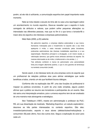 porém, só ele não é suficiente, a comunicação esportiva tem papel importante neste
momento.

           Nela se inclui desde o escudo do time até no caso uma reportagem sobre
um acontecimento no mundo esportivo. Deve-se ressaltar que o esporte é muito
carregado de atributos e valores, que podem sofrer pequenas alterações ou
intensidade nas diferentes pessoas, mas que no fim é o que torna o torcedor/fã o
maior ativo do esporte e de interesse a empresas patrocinadoras.

           Melo Neto (2000, p.25) salienta:

                       No patrocínio esportivo, a empresa objetiva potencializar a sua marca.
                       Asmaiores motivações para o investimento no esporte são o seu forte
                       apelojunto à mídia, o vasto mercado constituído pelos torcedores,
                       praticantes eadmiradores das diversas modalidades esportivas e a sua
                       segmentação. Obenefício principal é a divulgação, e em menor escala, a
                       valorização damarca, que ganha novos atributos advindos do esporte. Os
                       maiores retornossão os de mídia, o institucional e o de vendas. (...)
                       Tais atributos conferem à marca do patrocinador uma personalidade
                       forte,uma imagem altamente positiva, o que é uma garantia de lembrança
                       na mentedo consumidor (recall).


           Sendo assim, é de interesse tanto de uma empresa como do esporte que
um profissional de relações públicas atue para alinhar estratégias que serão
benéficas a todos, criando um elo que facilitará futuros diálogos.

           Conforme dito na explicação das RP, uma das funções do profissional é
mapear os públicos envolvidos. A partir de uma visão simplista, alguns podem
afirmar que o público se resume aos torcedores e participantes de um evento. Mas
isto seria uma interpretação amadora, pois o universo esportivo tem de ser analisado
de uma maneira mais abrangente e estratégica.

           Ilton Teitelbaum (1997), mestre em administração e professor da PUC-
RS, em sua dissertação de mestrado, „Marketing Esportivo: um estudo exploratório‟,
descreve   as   três    partes    interessadas       no    contexto      esportivo.    São     eles:
investidor/patrocinador, esporte e seus atores (atletas/clubes/instituições)e o
consumidor (fã),este último, foco dos outros dois. Segue a explicação do autor para
cada um:




                                                                                                       17
 