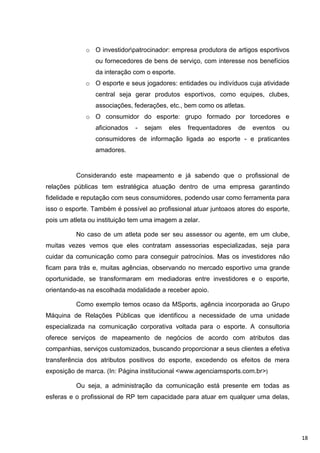 o O investidorpatrocinador: empresa produtora de artigos esportivos
                 ou fornecedores de bens de serviço, com interesse nos benefícios
                 da interação com o esporte.
             o O esporte e seus jogadores: entidades ou indivíduos cuja atividade
                 central seja gerar produtos esportivos, como equipes, clubes,
                 associações, federações, etc., bem como os atletas.
             o O consumidor do esporte: grupo formado por torcedores e
                 aficionados   -   sejam   eles   frequentadores   de   eventos   ou
                 consumidores de informação ligada ao esporte - e praticantes
                 amadores.


          Considerando este mapeamento e já sabendo que o profissional de
relações públicas tem estratégica atuação dentro de uma empresa garantindo
fidelidade e reputação com seus consumidores, podendo usar como ferramenta para
isso o esporte. Também é possível ao profissional atuar juntoaos atores do esporte,
pois um atleta ou instituição tem uma imagem a zelar.

          No caso de um atleta pode ser seu assessor ou agente, em um clube,
muitas vezes vemos que eles contratam assessorias especializadas, seja para
cuidar da comunicação como para conseguir patrocínios. Mas os investidores não
ficam para trás e, muitas agências, observando no mercado esportivo uma grande
oportunidade, se transformaram em mediadoras entre investidores e o esporte,
orientando-as na escolhada modalidade a receber apoio.

          Como exemplo temos ocaso da MSports, agência incorporada ao Grupo
Máquina de Relações Públicas que identificou a necessidade de uma unidade
especializada na comunicação corporativa voltada para o esporte. A consultoria
oferece serviços de mapeamento de negócios de acordo com atributos das
companhias, serviços customizados, buscando proporcionar a seus clientes a efetiva
transferência dos atributos positivos do esporte, excedendo os efeitos de mera
exposição de marca. (In: Página institucional <www.agenciamsports.com.br>)

          Ou seja, a administração da comunicação está presente em todas as
esferas e o profissional de RP tem capacidade para atuar em qualquer uma delas,




                                                                                       18
 