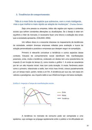 3. Tendências de comportamento


 “Não é o mais forte da espécie que sobrevive, nem o mais inteligente,
mas o que melhor e mais rápido se adapta às mudanças”, Charles Darwin.
          Seja uma pessoa ou empresa, todos são regidos por regras e contextos
sociais que sofrem constantes alterações ou atualizações. Se o desejo é estar em
equilíbrio e líder de mercado, é necessário fazer uma leitura e avaliação dos sinais
que a sociedade apresenta. (CALDAS, 2004)

          Um reflexo disso é o crescente interesse no mapeamento de tendências
da sociedade, existem diversas empresas voltadas para avaliação e busca de
solução personalizada a produtos e empresas que desejam seguir na competição.

          Primeiro é relevante conceituar a tendência e outros aspectos desse
contexto. Estudos de comportamento social identificam três manifestações
possíveis, onda, moda e tendência, ondecada um destes tem uma característica de
impacto (I) em função do tempo (t), como mostra o gráfico 1. A onda se caracteriza
por ter um alto impacto inicial, mas com curta duração. A moda, fenômeno assim
como o primeiro, relacionado a estilo, tem início mais tímido, cresce paulatinamente
por um tempo maior, porém, tende a um fim. A tendência por sua vez, tem base em
valores e paradigmas, seu impacto éalto e sua influência longa e de baixa oscilação.



Gráfico 1- Impacto x Tempo de manifestações sociais

           I

                                                          Onda
                                                          Moda
                                                          Tendência



                                              t




          A tendência no mercado de consumo pode ser comparada a uma
epidemia, cujo contagio se propaga rapidamente entre o público e há dificuldade em


                                                                                       20
 