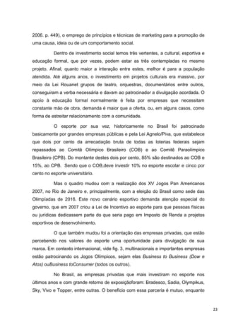 2006. p. 449), o emprego de princípios e técnicas de marketing para a promoção de
uma causa, ideia ou de um comportamento social.

          Dentro de investimento social temos três vertentes, a cultural, esportiva e
educação formal, que por vezes, podem estar as três contempladas no mesmo
projeto. Afinal, quanto maior a interação entre estes, melhor é para a população
atendida. Até alguns anos, o investimento em projetos culturais era massivo, por
meio da Lei Rouanet grupos de teatro, orquestras, documentários entre outros,
conseguiram a verba necessária e davam ao patrocinador a divulgação acordada. O
apoio à educação formal normalmente é feita por empresas que necessitam
constante mão de obra, demanda é maior que a oferta, ou, em alguns casos, como
forma de estreitar relacionamento com a comunidade.

          O esporte por sua vez, historicamente no Brasil foi patrocinado
basicamente por grandes empresas públicas e pela Lei Agnelo/Piva, que estabelece
que dois por cento da arrecadação bruta de todas as loterias federais sejam
repassados ao Comitê Olímpico Brasileiro (COB) e ao Comitê Paraolímpico
Brasileiro (CPB). Do montante destes dois por cento, 85% são destinados ao COB e
15%, ao CPB. Sendo que o COB,deve investir 10% no esporte escolar e cinco por
cento no esporte universitário.

          Mas o quadro mudou com a realização dos XV Jogos Pan Americanos
2007, no Rio de Janeiro e, principalmente, com a eleição do Brasil como sede das
Olimpíadas de 2016. Este novo cenário esportivo demanda atenção especial do
governo, que em 2007 criou a Lei de Incentivo ao esporte para que pessoas físicas
ou jurídicas dedicassem parte do que seria pago em Imposto de Renda a projetos
esportivos de desenvolvimento.

          O que também mudou foi a orientação das empresas privadas, que estão
percebendo nos valores do esporte uma oportunidade para divulgação de sua
marca. Em contexto internacional, vide fig. 3, multinacionais e importantes empresas
estão patrocinando os Jogos Olímpicos, sejam elas Business to Business (Dow e
Atos) ouBusiness toConsumer (todos os outros).

          No Brasil, as empresas privadas que mais investiram no esporte nos
últimos anos e com grande retorno de exposiçãoforam: Bradesco, Sadia, Olympikus,
Sky, Vivo e Topper, entre outras. O beneficio com essa parceria é mutuo, enquanto



                                                                                        23
 
