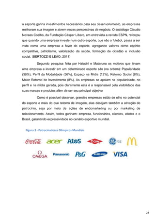 o esporte ganha investimentos necessários para seu desenvolvimento, as empresas
melhoram sua imagem e abrem novas perspectivas de negócio. O sociólogo Claudio
Novaes Coelho, da Fundação Cásper Líbero, em entrevista a revista ESPN, reforçou
que quando uma empresa investe num outro esporte, que não o futebol, passa a ser
vista como uma empresa a favor do esporte, agregando valores como espirito
competitivo, patriotismo, valorização da saúde, formação de cidadão e inclusão
social. (BERTOZZI E LEÃO, 2011)

          Segundo pesquisa feita por Haiachi e Mataruna os motivos que levam
uma empresa a investir em um determinado esporte são (na ordem): Popularidade
(36%), Perfil da Modalidade (36%), Espaço na Mídia (12%), Retorno Social (8%),
Maior Retorno de Investimento (8%). As empresas se apoiam na popularidade, no
perfil e na mídia gerada, pois claramente esta é a responsável pela visibilidade das
suas marcas e produtos além de ser seu principal objetivo

          Como é possível observar, grandes empresas estão de olho no potencial
do esporte e mais do que retorno de imagem, elas desejam também a ativação do
patrocínio, seja por meio de ações de endomarketing ou por marketing de
relacionamento. Assim, todos ganham: empresa, funcionários, clientes, atletas e o
Brasil, garantindo expressividade no cenário esportivo mundial.


  Figura 3 - Patrocinadores Olímpicos Mundiais




                                                                                       24
 