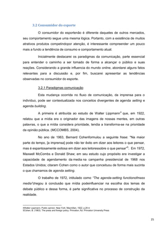 3.2 Consumidor do esporte

               O consumidor do esportenão é diferente daqueles de outros mercados,
seu comportamento segue uma mesma lógica. Portanto, com a existência de muitos
atrativos produtos competindopor atenção, é interessante compreender um pouco
mais a fundo a tendência de consumo e comportamento atual.

               Inicialmente destacarei os paradigmas da comunicação, parte essencial
para entender o caminho a ser tomado de forma a alcançar o público e suas
reações. Considerando a grande influencia do mundo online, abordarei alguns fatos
relevantes para a discussão e, por fim, buscarei apresentar as tendências
observadas no consumidor do esporte.

               3.2.1 Paradigmas comunicação

               Esta mudança ocorrida no fluxo de comunicação, da imprensa para o
indivíduo, pode ser contextualizada nos conceitos divergentes de agenda setting e
agenda building.

               A primeira é atribuída ao estudo de Walter Lippmann 4 que, em 1922,
relatou que a mídia era o originador das imagens de nossas mentes, em outras
palavras, o que a mídia considera prioridade, tendia a transforma-se na prioridade
da opinião pública. (MCCOMBS, 2004).

               No ano de 1963, Bernard Cohenformulou a seguinte frase: "Na maior
parte do tempo, [a imprensa] pode não ter êxito em dizer aos leitores o que pensar,
mas é espantosamente exitosa em dizer aos leitoressobre o que pensar”5. Em 1972,
Maxwell McCombs e Donald Shaw; em seu estudo cujo propósito era investigar a
capacidade de agendamento da media na campanha presidencial de 1968 nos
Estados Unidos; citaram Cohen como o autor que conceituou de forma mais sucinta
o que chamamos de agenda setting.

               O trabalho de 1972, intitulado como “The agenda-setting functionofmass
media”chegou à conclusão que mídia podeinfluenciar na escolha dos temas de
debate público e dessa forma, é parte significativa no processo de construção da
realidade.



4Walter Lippmann, Public opinion. New York: Macmillan, 1922, p.29 in
5Cohen, B. (1963). The press and foreign policy. Princeton, NJ: Princeton University Press



                                                                                             25
 
