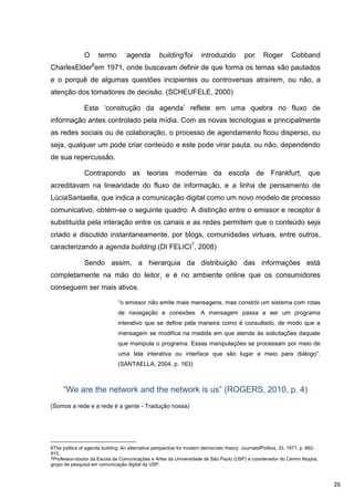 O       termo       „agenda         building’foi        introduzido          por      Roger        Cobband
                   6
CharlesElder em 1971, onde buscavam definir de que forma os temas são pautados
e o porquê de algumas questões incipientes ou controversas atraírem, ou não, a
atenção dos tomadores de decisão. (SCHEUFELE, 2000)

               Esta „construção da agenda‟ reflete em uma quebra no fluxo de
informação antes controlado pela mídia. Com as novas tecnologias e principalmente
as redes sociais ou de colaboração, o processo de agendamento ficou disperso, ou
seja, qualquer um pode criar conteúdo e este pode virar pauta, ou não, dependendo
de sua repercussão.

               Contrapondo as teorias modernas da escola de Frankfurt, que
acreditavam na linearidade do fluxo de informação, e a linha de pensamento de
LúciaSantaella, que indica a comunicação digital como um novo modelo de processo
comunicativo, obtém-se o seguinte quadro: A distinção entre o emissor e receptor é
substituída pela interação entre os canais e as redes permitem que o conteúdo seja
criado e discutido instantaneamente, por blogs, comunidades virtuais, entre outros,
caracterizando a agenda building.(DI FELICI7, 2008)

               Sendo assim, a hierarquia da distribuição das informações está
completamente na mão do leitor, e é no ambiente online que os consumidores
conseguem ser mais ativos.

                                “o emissor não emite mais mensagens, mas constrói um sistema com rotas
                                de navegação e conexões. A mensagem passa a ser um programa
                                interativo que se define pela maneira como é consultado, de modo que a
                                mensagem se modifica na medida em que atende às solicitações daquele
                                que manipula o programa. Essas manipulações se processam por meio de
                                uma tela interativa ou interface que são lugar e meio para diálogo”.
                                (SANTAELLA, 2004, p. 163)



      “We are the network and the network is us” (ROGERS, 2010, p. 4)
(Somos a rede e a rede é a gente - Tradução nossa)




6The politics of agenda building: An alternative perspective for modern democratic theory. JournalofPolitics, 33, 1971. p. 892-
915.
7Professor-doutor da Escola de Comunicações e Artes da Universidade de São Paulo (USP) e coordenador do Centro Atopos,
grupo de pesquisa em comunicação digital da USP.



                                                                                                                                  26
 
