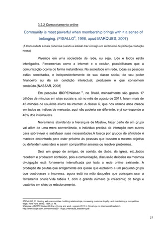3.2.2 Comportamento online

 Community is most powerful when membership brings with it a sense of
                belonging. (FIGALLO8, 1998, apud MARQUES, 2007)
(A Comunidade é mais poderosa quando a adesão traz consigo um sentimento de pertença- tradução
nossa)

               Vivemos em uma sociedade de rede, ou seja, tudo e todos estão
interligados. Ferramentas como a internet e o celular, possibilitaram que a
comunicação ocorra de forma instantânea. Na sociedade em rede, todas as pessoas
estão conectadas, e independentemente de sua classe social, do seu poder
financeiro       ou      da     sai     condição        intelectual,        produzem          e    que       consomem
conteúdo.(NASSAR, 2008)

               Em pesquisa IBOPE/Nielsen 9 , no Brasil, mensalmente são gastos 17
bilhões de minutos em sites sociais e, só no mês de agosto de 2011, foram mais de
45 milhões de usuários ativos na internet. A classe C, que nos últimos anos cresce
em todos os índices de mercado, aqui não poderia ser diferente, e já corresponde a
40% dos internautas.

               Novamente abordando a hierarquia de Maslow, fazer parte de um grupo
vai além de uma mera conveniência, o individuo precisa da interação com outros
para sobreviver e satisfazer suas necessidades.A busca por grupos de afinidade é
maneira encontrada para estar próximo às pessoas que buscam o mesmo objetivo
ou defendem uma ideia e assim compartilhar anseios ou resolver problemas.

               Seja um grupo de amigas, de corrida, do clube, da igreja, etc.,todos
recebem e produzem conteúdo, pois a comunicação, discussão deideias ou mesmoa
divulgação está fortemente intensificada por toda a rede online existente. A
produção de pautas,que antigamente era quase que exclusivo a um pequeno grupo
que controlasse a imprensa, agora está na mão daqueles que consigam usar a
ferramenta online.Vide tabela 1, com o grande número (e crescente) de blogs e
usuários em sites de relacionamento.




8FIGALLO, C. Hosting web communities: building relationships, increasing customer loyalty, and maintaining a competitive
edge. New York: Wiley, 1998. p. 16.
9Netview - IBOPE Nielsen Online - Home and work - agosto 2011 in „Uma lupa no interneutaBrasileiro‟ -
http://www.ibope.com.br/maximidia2011/lupa_internauta_brasileiro.pdf



                                                                                                                           27
 