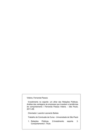 Videira, Fernanda Passos

 Investimento no esporte: um olhar das Relações Públicas.
Análise das vantagens às empresas que investem e tendências
de comportamento / Fernanda Passos Videira. - São Paulo,
2011.49f.

 Orientador: Leandro Leonardo Batista

 Trabalho de Conclusão de Curso - Universidade de São Paulo

 1. Relações  Públicas.     2.Investimento    esporte.   3.
    Comportamento I. Título
 