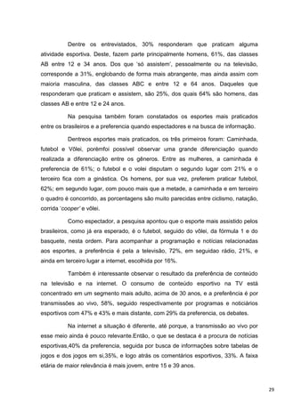 Dentre os entrevistados, 30% responderam que praticam alguma
atividade esportiva. Deste, fazem parte principalmente homens, 61%, das classes
AB entre 12 e 34 anos. Dos que „só assistem‟, pessoalmente ou na televisão,
corresponde a 31%, englobando de forma mais abrangente, mas ainda assim com
maioria masculina, das classes ABC e entre 12 e 64 anos. Daqueles que
responderam que praticam e assistem, são 25%, dos quais 64% são homens, das
classes AB e entre 12 e 24 anos.

           Na pesquisa também foram constatados os esportes mais praticados
entre os brasileiros e a preferencia quando espectadores e na busca de informação.

           Dentreos esportes mais praticados, os três primeiros foram: Caminhada,
futebol e Vôlei, porémfoi possível observar uma grande diferenciação quando
realizada a diferenciação entre os gêneros. Entre as mulheres, a caminhada é
preferencia de 61%; o futebol e o volei disputam o segundo lugar com 21% e o
terceiro fica com a ginástica. Os homens, por sua vez, preferem praticar futebol,
62%; em segundo lugar, com pouco mais que a metade, a caminhada e em terceiro
o quadro é concorrido, as porcentagens são muito parecidas entre ciclismo, natação,
corrida „cooper’ e vôlei.

           Como espectador, a pesquisa apontou que o esporte mais assistido pelos
brasileiros, como já era esperado, é o futebol, seguido do vôlei, da fórmula 1 e do
basquete, nesta ordem. Para acompanhar a programação e notícias relacionadas
aos esportes, a preferência é pela a televisão, 72%, em seguidao rádio, 21%, e
ainda em terceiro lugar a internet, escolhida por 16%.

           Também é interessante observar o resultado da preferência de conteúdo
na televisão e na internet. O consumo de conteúdo esportivo na TV está
concentrado em um segmento mais adulto, acima de 30 anos, e a preferência é por
transmissões ao vivo, 58%, seguido respectivamente por programas e noticiários
esportivos com 47% e 43% e mais distante, com 29% da preferencia, os debates.

           Na internet a situação é diferente, até porque, a transmissão ao vivo por
esse meio ainda é pouco relevante.Então, o que se destaca é a procura de notícias
esportivas,40% da preferencia, seguida por busca de informações sobre tabelas de
jogos e dos jogos em si,35%, e logo atrás os comentários esportivos, 33%. A faixa
etária de maior relevância é mais jovem, entre 15 e 39 anos.



                                                                                       29
 