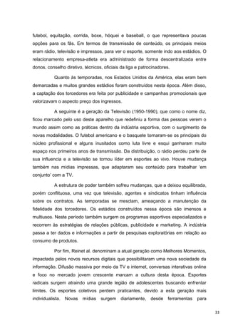 futebol, equitação, corrida, boxe, hóquei e baseball, o que representava poucas
opções para os fãs. Em termos de transmissão de conteúdo, os principais meios
eram rádio, televisão e impressos, para ver o esporte, somente indo aos estádios. O
relacionamento empresa-atleta era administrado de forma descentralizada entre
donos, conselho diretivo, técnicos, oficiais da liga e patrocinadores.

           Quanto às temporadas, nos Estados Unidos da América, elas eram bem
demarcadas e muitos grandes estádios foram construídos nesta época. Além disso,
a captação dos torcedores era feita por publicidade e campanhas promocionais que
valorizavam o aspecto preço dos ingressos.

           A seguinte é a geração da Televisão (1950-1990), que como o nome diz,
ficou marcado pelo uso deste aparelho que redefiniu a forma das pessoas verem o
mundo assim como as práticas dentro da indústria esportiva, com o surgimento de
novas modalidades. O futebol americano e o basquete tornaram-se os principais do
núcleo profissional e alguns inusitados como luta livre e esqui ganharam muito
espaço nos primeiros anos de transmissão. Da distribuição, o rádio perdeu parte de
sua influencia e a televisão se tornou líder em esportes ao vivo. Houve mudança
também nas mídias impressas, que adaptaram seu conteúdo para trabalhar „em
conjunto‟ com a TV.

           A estrutura de poder também sofreu mudanças, que a deixou equilibrada,
porém conflituosa, uma vez que televisão, agentes e sindicatos tinham influência
sobre os contratos. As temporadas se mesclam, ameaçando a manutenção da
fidelidade dos torcedores. Os estádios construídos nessa época são imensos e
multiusos. Neste período também surgem os programas esportivos especializados e
recorrem às estratégias de relações públicas, publicidade e marketing. A indústria
passa a ter dados e informações a partir de pesquisas exploratórias em relação ao
consumo de produtos.

           Por fim, Reinet al. denominam a atual geração como Melhores Momentos,
impactada pelos novos recursos digitais que possibilitaram uma nova sociedade da
informação. Difusão massiva por meio da TV e internet, conversas interativas online
e foco no mercado jovem crescente marcam a cultura desta época. Esportes
radicais surgem atraindo uma grande legião de adolescentes buscando enfrentar
limites. Os esportes coletivos perdem praticantes, devido a esta geração mais
individualista.   Novas   mídias   surgem    diariamente,   desde    ferramentas   para

                                                                                          33
 