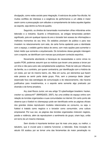 divulgação, como redes sociais para integração. A estrutura de poder fica diluída, há
muitos conflitos de interesse e a exigência de performance a um atleta é maior
assim como a preocupação com atitudes e comportamento de todos aqueles ligados
ao esporte, seja dentro ou fora de quadra.

          Seguindo, os direitos de transmissão movimentam cifras milionárias entre
televisão e a indústria. Quanto a infraestrutura, as antigas temporadas perdem
significado, pois em qualquer época do ano o torcedor tem acesso às informações e
melhores momentos do seu time. Os estádios precisam de público e para isso
investem no relacionamento com este, de certa forma apelando para a identidade
com o espaço, o estádio ganha status de arena, com mais opções para aumentar o
ticket médio que somente a arquibancada. Os torcedores dessa geração interagem
com o esporte, se identificam com marcas que produzem conteúdo esportivo.

          Novamente abordando a hierarquia de necessidades e como vimos no
quadro PCM, podemos assumir que os motivos que levam uma pessoa a torcer por
um time e não para outro são completamente subjetivos. Pode ter sido por influencia
da família, ou o contrário, por querer contrariá-la, por identificação com a história de
um clube, por ser do mesmo bairro, etc. Mas em suma, por elementos que fazem
este pessoa se sentir parte deste grupo. Pois, sem a presença deste „player‟
essenciale foco das estratégias de comunicação e de relacionamento, não haveria
justificativa para investimentos, e o esporte seria somente algo praticado por
diversão e de forma amadora.

          Ary José Rocco Junior, em seu artigo “O cyberhooligan brasileiro: hacker,
cracker ou cyberpunk?” (MARQUES, 2007), faz uma análise do espaço online com
relação às torcidas organizadas e suas comunidades na internet. Em certo ponto ele
observa que o futebol no ciberespaço pode ser identificado entre as páginas oficiais
dos grandes clubes reproduzem modelos relacionados ao consumo, ou seja, o
futebol é tratado como negócio e o torcedor como consumidor, uma cultura
empresarial. Por sua vez, as páginas das torcidas organizadas misturam negócio,
paixão e violência, além de reproduzirem o sentimento do grupo, criam laço, união
em torno de um mesmo interesse.

          Sem dúvida é importante lembrar que há mais uma peça, ou melhor, o
tabuleiro, que é crucial para o sistema funcionar, a televisão. Esta inovação do
século XX acabou por se tornar uma das ferramentas de maior penetração no

                                                                                           34
 