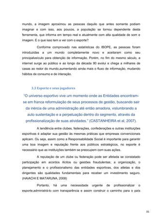 mundo, a imagem aproximou as pessoas daquilo que antes somente podiam
imaginar e com isso, aos poucos, a população se tornou dependente desta
ferramenta, que informa em tempo real e atualmente com alta qualidade de som e
imagem. E o que isso tem a ver com o esporte?

          Conforme comprovado nas estatísticas do IBOPE, as pessoas foram
introduzidas   a   um   mundo      completamente   novo   e   aceitaram    como       seu
principalveículo para obtenção de informação. Porém, no fim do mesmo século, a
internet surge ao público e ao longo da década 90 evolui e chega a milhares de
casas ao redor do mundo,aumentando ainda mais o fluxo de informação, mudando
hábitos de consumo e de interação.



      3.3 Esporte e seus jogadores

 “O universo esportivo vive um momento onde as Entidades encontram-
se em franca reformulação de seus processos de gestão, buscando sair
  da inércia de uma administração até então amadora, vislumbrando a
   auto sustentação e a perpetuação dentro do segmento, através da
  profissionalização de suas atividades.” (CASTANHEIRA et al, 2007).

          A tendência entre clubes, federações, confederações e outras instituições
esportivas é adaptar sua gestão às mesmas práticas que empresas convencionais
aplicam. Ou seja, assim como a Responsabilidade Social é importante para garantir
uma boa imagem e reputação frente aos públicos estratégicos, no esporte é
necessário que as instituições também se preocupem com suas ações.

          A reputação de um clube ou federação pode ser afetada se constatado
participação em acordos ilícitos ou gestões fraudulentas; a organização, o
planejamento e o profissionalismo das entidades esportivas, dos atletas e dos
dirigentes são qualidades fundamentais para receber um investimento seguro.
(HAIACHI E MATARUNA, 2008)

          Portanto,     há   uma    necessidade    urgente    de   profissionalizar    o
esporte,administrá-lo com transparência e assim construir o caminho para o país




                                                                                            35
 