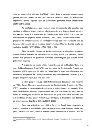 obter sucesso a nível olímpico. (BASTOS12, 2003). Pois, a partir do momento que a
gestão esportiva deixar de ser uma atividade amadora, tanto as modalidades
esportivas, quanto àqueles que as patrocinam ganharão maior credibilidade.
(BERTOLDO, 2000)

              As confederações que recebem mais investimento são aquelas cuja
gestão é equilibrada e seus objetivos vão de encontro aos desejos do patrocinador.
Um exemplo atual é a Confederação Brasileira de Judô (CBJ), que conta com
investimentos de gigantes como Bradesco, Cielo, Sadia, Mizuno entre outras. “O
processo de profissionalização da confederação fez com que o produto judô se
tornasse interessante para o mercado esportivo”, disse Mauricio Santos, diretor de
marketing da CBJ. (BERTOZZI e LEÃO, 2011, p. 66)

              Além da gestão de equipes de alto rendimento, atualmente as empresas
querem investir também na formação e na inclusão social que, portanto, devem
constar nas propostas de patrocínio daquelas confederações que buscam novos
patrocínios e apoios.

              A exposição na mídia é fator relevante para as instituições. Como é o
caso do Novo Basquete Brasil (NBB), que tem apoio da Confederação Brasileira de
Basquete (CBB) e parceria de mídia da Globo/SportTV. Com isto o basquete está
retomando aos poucos seu espaço no cenário esportivo brasileiro, uma vez que já
ocupou o segundo lugar, que hoje é do vôlei.

              O vôlei, que por sua vez é estudado como case desucesso, pois nos anos
de 1980, Carlos Nuzman, superintendente da Confederação Brasileira de Vôley
(CBV), percebeu a necessidade de estruturar o voleibol como um negócio. Para
tanto redesenhou a estrutura organizacional para que orbitassem em torno da CBV
todas as federações estaduais da modalidade no país, cada uma atuando com
independência em seu estado federativo, porém ligada e dependente das decisões
de ordem superior da própria CBV. (JUNIOR, 2000)

              Com esta estratégia, em 1989 o Banco do Brasil ficou interessado e
aceitou patrocinar a modalidade, pois na época a empresa desejava mudar seu
perfil, tornando-se mais jovem e atraindo novos correntistas e clientes. Foi um


12 Professora Assistente MS3 do Departamento de Esporte da Escola de Educação Física e Esporte da Universidade de São
Paulo.



                                                                                                                        36
 