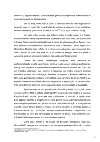 sucesso, o esporte cresceu, continuamente ganhava campeonatos internacionais e
assim conseguiram o apoio público.

               Em 20 anos, entre 1980 e 2000, o voleibol saltou do sexto lugar para o
segundo lugar no mapa das preferências de prática e assistência como espetáculo
entre os brasileiros (KASZNAR EGRAÇA FILHO 13, 2000 apud JUNIOR, 2008)

               Um caso mais recente que colherá frutos a médio prazo é o Rugby,
modalidade com estrutura profissional e cuja receita em 2009 saltou de 50 para 900
mil reais. Antes, o único patrocinador era a marca de artigos esportivos Topper, mas
com esforços da confederação, juntaram-se a ele o Bradesco, Cultura Inglesa e a
Consultoria Deloitte. Isso refletiu no o número de praticantes, que em apenas dois
anos cresceu de dois para sete mil, e na vitória da seleção masculina sobre a
Argentina, país sul americano mais bem colocado no ranking mundial.

               Quanto        às     outras       modalidades           olímpicas,        este      processo         de
profissionalização já esta caminhando, porém é muito comum observar profissionais
que ajudam o esporte e sua confederação porque se identificam com ele. Como em
um trabalho voluntário, cujo objetivo é alavancar da melhor maneira possível
aentidade apoiada. A Confederação Brasileira de Esgrima (CBE)é um exemplo, ela
tem como patrocinador exclusivo a Petrobras, que por meio da lei de incentivo ao
esporte complementa a bolsa atleta dos esgrimistas e a promoção de campeonatos,
mas conta também com uma empresa parceira para a comunicação e divulgação.

               Apesarde não ser um parceiro de mídia de grandes proporções, como
acontece entre o NBB e a Rede Globo/SporTV, a parceria entre a CBE e a empresa
Esgrima Brasil Ltda Me, gerida por dois profissionais do mercado e apaixonados
pelo esporte, garantiu o lançamento de uma página (www.esgrimabrasil.com) para
que a esgrima ganhasse seu espaço na rede, com acomunicação e divulgação do
esporte. Algum tempo depois e iniciado de forma amadora, a empresa passou a
transmitir ao vivo as competições, até que lançou oficialmente o „esgrima.tv‟, com
transmissões ao vivo das competições de esgrima no Brasil, onde auferiram uma
média de 3000 espectadores acompanhando os eventos.

               Outro caso similar é da equipe de basquete profissional Mogi das
Cruzes/UNIP, que por sua performance em outros campeonatos ainda não compete

13 KASZNAR, I. K.; GRAÇA FILHO, A. S. O esporte como indústria: solução para criação de riqueza e emprego. Rio de
Janeiro: Ediouro, 2000



                                                                                                                         37
 