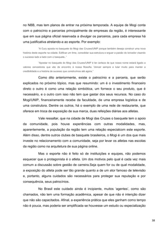 no NBB, mas tem planos de entrar na próxima temporada. A equipe de Mogi conta
com o patrocínio e parcerias principalmente de empresas da região, é interessante
que em sua página oficial reservada a divulgar os parceiros, para cada empresa há
uma justificativa atrelando-a ao esporte. Por exemplo:

              “A Cury aposta no basquete do Mogi das Cruzes/UNIP porque também deseja construir uma nova
história deste esporte na cidade. Edificar um time, consolidar sua estrutura e erguer a paixão do torcedor visando
o sucesso lado a lado com o basquete..”

              “Apostar no basquete do Mogi das Cruzes/UNIP é ter certeza de que nosso nome estará ligado a
valores vencedores que vão de encontro à nossa filosofia. Vencer sempre e lutar muito para manter a
credibilidade e a história de sucesso que construímos até agora.”

              Como dito anteriormente, existe o patrocínio e a parceria, que serão
explicados no próximo tópico, mas que resumindo: um é o investimento financeiro
direto o outro é como uma relação simbiótica, um fornece o seu produto, que é
necessário, e o outro com isso não tem que gastar dos seus recursos. No caso do
Mogi/UNIP, financeiramente recebe da faculdade, de uma empresa logística e de
uma construtora. Dentre os outros, há o exemplo de uma rede de restaurante, que
oferece em troca de exposição de sua marca, duas refeições diárias aos atletas.

              Vale ressaltar, que na cidade de Mogi das Cruzes o basquete tem o apoio
da    comunidade,         pois houve          experiências com outras modalidades, mas,
aparentemente, a população da região tem uma relação especialcom este esporte.
Além disso, dentre outros clubes de basquete brasileiros, o Mogi é um dos que mais
investe no relacionamento com a comunidade, seja por levar os atletas nas escolas
da região como na arquitetura de sua página online.

              Mas o esporte não é feito só de instituições e equipes, não podemos
esquecer que o protagonista é o atleta. Um dos motivos pelo qual é cada vez mais
comum a discussão sobre gestão de carreira.Seja quem for ou de qual modalidade,
a exposição do atleta pode ser tão grande quanto a de um ator famoso de televisão
e, portanto, alguns cuidados são necessários para proteger sua reputação e por
consequência, seus patrocínios.

              No Brasil este cuidado ainda é incipiente, muitos „agentes‟, como são
chamados, não tem uma formação acadêmica, apesar de que não é intenção dizer
que não são capacitados. Afinal, a experiência prática que eles ganham como tempo
não é pouca, mas poderia ser amplificada se houvesse um estudo ou especialização



                                                                                                                     38
 