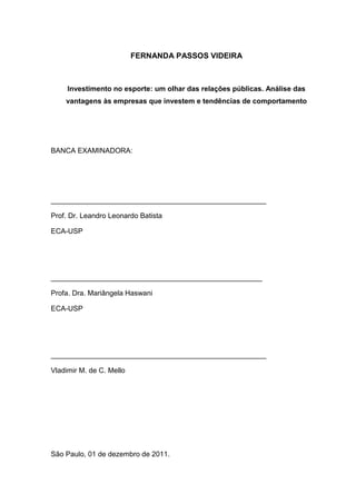 FERNANDA PASSOS VIDEIRA



     Investimento no esporte: um olhar das relações públicas. Análise das
    vantagens às empresas que investem e tendências de comportamento




BANCA EXAMINADORA:




______________________________________________________

Prof. Dr. Leandro Leonardo Batista

ECA-USP




_____________________________________________________

Profa. Dra. Mariângela Haswani

ECA-USP




______________________________________________________

Vladimir M. de C. Mello




São Paulo, 01 de dezembro de 2011.
 