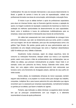 multidisciplinar. No caso do mercado internacional, e aos poucos desenvolvendo no
Brasil, a gestão de carreira é tema de curso de especialização, voltado aos
profissionais formados nas áreas de comunicação, administração e educação física.

          O intuito é que os atletas tenham o apoio de profissionais capacitados
para atuar em diversas frentes, seja na financeira (gerindo recursos e captação de
apoio), na imagem (cuidando da reputação e assessoria de imprensa) ou mesmo na
avaliação de melhores oportunidades de desenvolvimento de suas capacidades.
Assim como é tendência à busca de profissionais multidisciplinares para as
empresas, nesse caso também é interessante essa mescla de conhecimentos.

          Um atleta bem assessorado tem maior probabilidade de conseguir bons
patrocínios individuais, cujo valor vai diretamente para sua conta, porém o cuidado
com sua imagem, tem de ser redobrado, para que não aconteçamcasos como o do
golfista Tiger Woods. Ele perdeu grande parte de seus patrocinadores após os
escândalos de uma relação extraconjugal, tais como a TagHeuer (desembolsava
US$ 10 milhões por ano), Gillette e Gatorade.

          Atualmente muitas empresas, sejam de artigos esportivos, bens de
consumo ou instituições financeiras, desejam atrelar sua marca a um esportista
porém, assim como temem a falta de profissionalismo das confederações, isso se
reflete nos atletas, que precisam individualmente se projetar. Cesar Cielo é um
exemplo, conta com patrocínio da Arena, Avanço, Gatorade entre outras, além
disso, tem uma página online (www.cielosports.com.br) bem estruturada que
funciona como uma ferramenta de divulgação própria, ademais de seus perfis em
redes sociais.

          Outros atletas, de modalidades olímpicas de menor exposição, também
seguem esta tendência, e se projetam no mundo online para divulgar seu trabalho,
conquistas, multiplicar fãs e para buscar patrocínio.Há outra alternativa que alguns
encontram que é a assessoria por empresas especializadas, normalmente fundadas
ou geridas por ex-atletas, que fazem o trabalho do „agente‟.

          Portanto, seja instituição ou atleta individual, os jogadores deste mercado
tem que se preocupar constantemente com sua imagem e, é altamente
recomendável a busca de ajuda profissional.




                                                                                        39
 