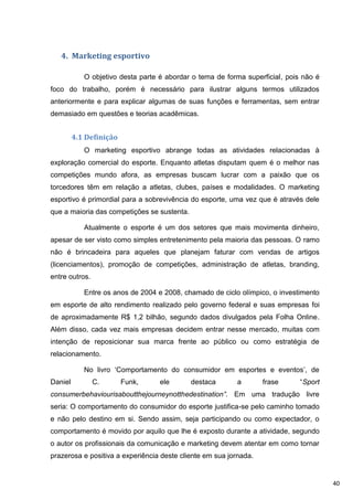 4. Marketing esportivo

            O objetivo desta parte é abordar o tema de forma superficial, pois não é
foco do trabalho, porém é necessário para ilustrar alguns termos utilizados
anteriormente e para explicar algumas de suas funções e ferramentas, sem entrar
demasiado em questões e teorias acadêmicas.


         4.1 Definição
            O marketing esportivo abrange todas as atividades relacionadas à
exploração comercial do esporte. Enquanto atletas disputam quem é o melhor nas
competições mundo afora, as empresas buscam lucrar com a paixão que os
torcedores têm em relação a atletas, clubes, países e modalidades. O marketing
esportivo é primordial para a sobrevivência do esporte, uma vez que é através dele
que a maioria das competições se sustenta.

            Atualmente o esporte é um dos setores que mais movimenta dinheiro,
apesar de ser visto como simples entretenimento pela maioria das pessoas. O ramo
não é brincadeira para aqueles que planejam faturar com vendas de artigos
(licenciamentos), promoção de competições, administração de atletas, branding,
entre outros.

            Entre os anos de 2004 e 2008, chamado de ciclo olímpico, o investimento
em esporte de alto rendimento realizado pelo governo federal e suas empresas foi
de aproximadamente R$ 1,2 bilhão, segundo dados divulgados pela Folha Online.
Além disso, cada vez mais empresas decidem entrar nesse mercado, muitas com
intenção de reposicionar sua marca frente ao público ou como estratégia de
relacionamento.

            No livro „Comportamento do consumidor em esportes e eventos‟, de
Daniel          C.       Funk,     ele       destaca      a        frase      “Sport
consumerbehaviourisaboutthejourneynotthedestination”. Em uma tradução livre
seria: O comportamento do consumidor do esporte justifica-se pelo caminho tomado
e não pelo destino em si. Sendo assim, seja participando ou como expectador, o
comportamento é movido por aquilo que lhe é exposto durante a atividade, segundo
o autor os profissionais da comunicação e marketing devem atentar em como tornar
prazerosa e positiva a experiência deste cliente em sua jornada.


                                                                                       40
 