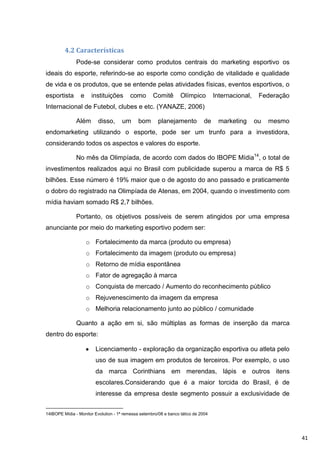 4.2 Características
               Pode-se considerar como produtos centrais do marketing esportivo os
ideais do esporte, referindo-se ao esporte como condição de vitalidade e qualidade
de vida e os produtos, que se entende pelas atividades físicas, eventos esportivos, o
esportista       e    instituições        como       Comitê        Olímpico         Internacional,    Federação
Internacional de Futebol, clubes e etc. (YANAZE, 2006)

               Além       disso,      um      bom       planejamento           de    marketing       ou   mesmo
endomarketing utilizando o esporte, pode ser um trunfo para a investidora,
considerando todos os aspectos e valores do esporte.

               No mês da Olimpíada, de acordo com dados do IBOPE Mídia14, o total de
investimentos realizados aqui no Brasil com publicidade superou a marca de R$ 5
bilhões. Esse número é 19% maior que o de agosto do ano passado e praticamente
o dobro do registrado na Olimpíada de Atenas, em 2004, quando o investimento com
mídia haviam somado R$ 2,7 bilhões.

               Portanto, os objetivos possíveis de serem atingidos por uma empresa
anunciante por meio do marketing esportivo podem ser:

                     o Fortalecimento da marca (produto ou empresa)
                     o Fortalecimento da imagem (produto ou empresa)
                     o Retorno de mídia espontânea
                     o Fator de agregação à marca
                     o Conquista de mercado / Aumento do reconhecimento público
                     o Rejuvenescimento da imagem da empresa
                     o Melhoria relacionamento junto ao público / comunidade

               Quanto a ação em si, são múltiplas as formas de inserção da marca
dentro do esporte:

                        Licenciamento - exploração da organização esportiva ou atleta pelo
                        uso de sua imagem em produtos de terceiros. Por exemplo, o uso
                        da marca Corinthians em merendas, lápis e outros itens
                        escolares.Considerando que é a maior torcida do Brasil, é de
                        interesse da empresa deste segmento possuir a exclusividade de


14IBOPE Mídia - Monitor Evolution - 1ª remessa setembro/08 e banco tático de 2004




                                                                                                                  41
 