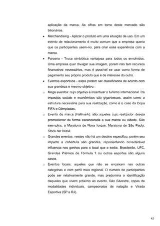 aplicação da marca. As cifras em torno deste mercado são
   bilionárias.
   Merchandising - Aplicar o produto em uma situação de uso. Em um
   evento de relacionamento é muito comum que a empresa queria
   que os participantes usem-no, para criar essa experiência com a
   marca.
   Parceria - Troca simbiótica vantajosa para todos os envolvidos.
   Uma empresa quer divulgar sua imagem, porem não tem recursos
   financeiros necessários, mas é possível se usar como forma de
   pagamento seu próprio produto que é de interesse do outro.
   Eventos esportivos - estes podem ser classificados de acordo com
   sua grandeza e mesmo objetivo:
o Mega eventos: cujo objetivo é incentivar o turismo internacional. Os
   impactos sociais e econômicos são gigantescos, assim como a
   estrutura necessária para sua realização, como é o caso da Copa
   FIFA e Olimpíadas.
o Evento de marca (Hallmark): são aqueles cujo realizador deseja
   promocionar de forma escancarada a sua marca ou cidade. São
   exemplos, a Maratona de Nova Iorque, Maratona de São Paulo,
   Stock car Brasil.
o Grandes eventos: nestes não há um destino especifico, porém seu
   impacto e cobertura são grandes, representando considerável
   influencia nos ganhos para o local que o sedia. Brasileirão, UFC,
   Grandes Prêmios de Fórmula 1 ou outros esportes são alguns
   casos.
o Eventos locais: aqueles que não se encaixam nas outras
   categorias e com perfil mais regional. O número de participantes
   pode ser relativamente grande, mas predomina a identificação
   daqueles que vivem próximo ao evento. São Silvestre, copas de
   modalidades individuais, campeonatos de natação e Virada
   Esportiva (SP e RJ).




                                                                         42
 