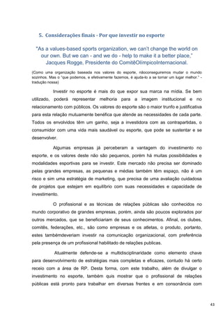 5. Considerações finais - Por que investir no esporte

  "As a values-based sports organization, we can‟t change the world on
    our own. But we can - and we do - help to make it a better place,”
      Jacques Rogge, Presidente do ComitêOlímpicoInternacional.
(Como uma organização baseada nos valores do esporte, nãoconseguiremos mudar o mundo
sozinhos. Mas o “que podemos, e efetivamente fazemos, é ajuda-lo a se tornar um lugar melhor.” -
tradução nossa)

           Investir no esporte é mais do que expor sua marca na mídia. Se bem
utilizado, poderá representar melhoria para a imagem institucional e no
relacionamento com públicos. Os valores do esporte são o maior trunfo e justificativa
para esta relação mutuamente benéfica que atende as necessidades de cada parte.
Todos os envolvidos têm um ganho, seja a investidora com as contrapartidas, o
consumidor com uma vida mais saudável ou esporte, que pode se sustentar e se
desenvolver.

           Algumas empresas já perceberam a vantagem do investimento no
esporte, e os valores deste não são pequenos, porém há muitas possibilidades e
modalidades esportivas para se investir. Este mercado não precisa ser dominado
pelas grandes empresas, as pequenas e médias também têm espaço, não é um
risco e sim uma estratégia de marketing, que precisa de uma avaliação cuidadosa
de projetos que estejam em equilíbrio com suas necessidades e capacidade de
investimento.

           O profissional e as técnicas de relações públicas são conhecidos no
mundo corporativo de grandes empresas, porém, ainda são poucos explorados por
outros mercados, que se beneficiariam de seus conhecimentos. Afinal, os clubes,
comitês, federações, etc., são como empresas e os atletas, o produto, portanto,
estes tambémdeveriam investir na comunicação organizacional, com preferência
pela presença de um profissional habilitado de relações publicas.

            Atualmente defende-se a multidisciplinaridade como elemento chave
para desenvolvimento de estratégias mais completas e eficazes, contudo há certo
receio com a área de RP. Desta forma, com este trabalho, além de divulgar o
investimento no esporte, também quis mostrar que o profissional de relações
públicas está pronto para trabalhar em diversas frentes e em consonância com



                                                                                                   43
 