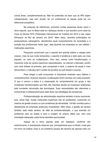 outras áreas, complementando-as. Não há pretensão de dizer que as RPs sejam
indispensáveis, mas sem dúvida, ter um profissional na equipe pode ser um
diferencial competitivo.

           Na pesquisa de referências, encontrei muitas pesquisas atuais sobre o
tema esporte, que no Brasil está em destaque devido a sua escolha como sede da
Copa do Mundo FIFA (Federação Internacional de Futebol) em 2014 e dos Jogos
Olímpicos no Rio de Janeiro em 2016. Além disso, recentes publicações de
pesquisadores estrangeiros, abordandoo atual comportamento da sociedade e a
posição dos profissionais neste „jogo‟, seja atuando nas empresas ou com atletas /
instituições esportivas.

           Pesquisas comprovam que o esporte tem grande público e espaço para
crescer, mais do que moda temporária, o esporte é tendência e está cada vez mais
exposto, os meio se multiplicaram. Com isso, vemos outra transformação, a
crescente onda de canais esportivos especializados, na internet e televisão, porém
com mais ênfase na primeira, pois comparado à tevê, o sistema de pauta é mais
democrático, o individuo tem o poder de escolher ao quê assistir e quando.

           Para chegar a este consumidor é importante entender seus hábitos e
comportamentos. Diversos estudos e publicações foram escritas com este propósito.
O que é comum a todos é a observação do comportamento em grupo e das
constantes transformações que lhes são impostas devido às mudanças aceleradas
pela constante reinvenção das tecnologias. Suas necessidades são relevantes e
conhecê-las é indispensável para seter êxito nas estratégias de campanhas.

           Profissionalização da administração esportiva também é tema recorrente,
pois, ainda hoje, muitas instituições esportivas não se atualizaram, possuindo um
sistema de gestão arcaico ou com problemas de idoneidade. Tal fato contribui para o
afastamento de empresas potenciais investidoras. Além disso, a gestão de carreira
também está neste cenário, de falta de profissionalização, o que acarreta em
problemas para os clubes e para a imagem do próprio atleta que, sem uma
orientação adequada, pode tomar decisões equivocadas.

           Apesar de o tema esporte estar em destaque, conforme dito
anteriormente, é interessante observar que, principalmente aqui no Brasil, muito gira
em torno do futebol. Esse é um problema porque ele deveria ser apenas mais um



                                                                                        44
 