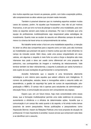 dos muitos esportes que movem as pessoas, porém, com toda a exposição pública,
são compreensíveis os altos valores que circulam neste mercado.

          Também é possível observar que no marketing esportivo existem muitos
casos de sucesso, porém, há aqueles que fracassaram, mas não só por motivos
financeiros, e sim por erro na hora de planejar e escolher uma modalidade, pois nem
todos os esportes servem para todas as empresas. Por isso é indicado que uma
equipe de profissionais multidisciplinares seja responsável pelas estratégias de
investimento. Quanto mais se souber do assunto em diferentes campos de estudo,
menor é a chance de haver erros no comprometimento de verbas.

          No trabalho tentei evitar o foco em uma modalidade especifica, a intenção
foi atrair os olhos das companhias para o esporte como um todo, pois são inúmeras
as modalidades que precisam de apoio e mesmo outras que são muito eficientes no
campo da inclusão social. Além disso, cada uma possui singularidade em seus
valores, em algumas o respeito é mais forte na outra a força e disciplina são mais
intensose isso pode e deve ser usado como diferencial em uma proposta de
patrocínio, nas contrapartidas de imagem e marketing de relacionamento. Vale
lembrar também do fator vitória/derrota, o esporte é praticado por seres humanos e
esta sujeito às suas oscilações de ganhar/perder e comportamento.

          Acredito fortemente que o esporte é uma ferramenta altamente
estratégica e com retorno para aqueles que sabem utilizá-la com inteligência. O
número de publicações, estudos, teses e monografias sobre o assunto estão em
ascendência, a gestão do esportejá faz parte de cursos de especialização, pós-
graduação e MBA‟s. O campo não é apenas para estudantes de administração e
educação física, a comunicação aos poucos vem conquistando seu espaço.

          Espero que, em um futuro breve, haja mais conectividade entre essas
áreas, que a formação multidisciplinar permita uma visão sistêmica do processo,
aumentando a eficiência e a eficácia de determinadas ações. Acredito que a
comunicação é um campo tão vasto quanto o do esporte, e há ainda muitos temas
possíveis de serem pesquisados. Novas publicações e pesquisadores como
Hopwoode Skinner, trazem às Relações Públicas uma nova proposta de atuação do
profissional. O mais importante é acreditar, buscar provas que comprovem esta ideia
e se identificar com o assunto.



                                                                                      45
 