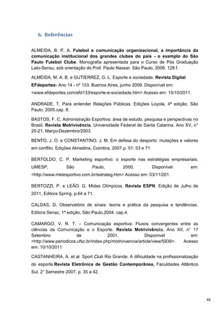 6. Referências


ALMEIDA, B. P. A. Futebol e comunicação organizacional, a importância da
comunicação institucional dos grandes clubes do país - o exemplo do São
Paulo Futebol Clube. Monografia apresentada para o Curso de Pós Graduação
Lato-Sensu, sob orientação do Prof. Paulo Nassar. São Paulo, 2008. 128 f.

ALMEIDA, M. A. B. e GUTIERREZ, G. L. Esporte e sociedade. Revista Digital
EFdeportes- Ano 14 - nº 133. Buenos Aires, junho 2009. Disponível em:
<www.efdeportes.com/efd133/esporte-e-sociedade.htm> Acesso em: 15/10/2011.

ANDRADE, T. Para entender Relações Públicas. Edições Loyola, 4ª edição, São
Paulo, 2005.cap. 8.

BASTOS, F. C. Administração Esportiva: área de estudo, pesquisa e perspectivas no
Brasil. Revista Motrivivência. Universidade Federal de Santa Catarina. Ano XV, n°
20-21, Março-Dezembro/2003.

BENTO, J. O. e CONSTANTINO, J. M. Em defesa do desporto: mutações e valores
em conflito. Edições Almedina, Coimbra, 2007.p. 51; 53 e 71

BERTOLDO, C. P. Marketing esportivo: o esporte nas estratégias empresariais.
UMESP,           São           Paulo,        2000.            Disponível     em:
<http://www.mktesportivo.com.br/estrateg.htm> Acesso em: 03/11/201.

BERTOZZI, P. e LEÃO, G. Midas Olímpicos. Revista ESPN. Edição de Julho de
2011, Editora Spring. p.64 a 71.

CALDAS, D. Observatório de sinais: teoria e prática da pesquisa e tendências.
Editora Senac, 1ª edição, São Paulo,2004. cap.4.

CAMARGO, V. R. T. – Comunicação esportiva: Fluxos convergentes entre as
ciências da Comunicação e o Esporte. Revista Motrivivência, Ano XII, n° 17
Setembro               de              2001.               Disponivel         em:
<http://www.periodicos.ufsc.br/index.php/motrivivencia/article/view/5936>. Acesso
em: 10/10/2011

CASTANHEIRA, A. et al. Sport Club Rio Grande: A dificuldade na profissionalização
do esporte.Revista Eletrônica de Gestão Contemporânea, Faculdades Atlântico
Sul, 2° Semestre 2007. p. 35 a 42.




                                                                                    46
 
