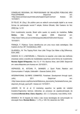 CONSELHO REGIONAL DE PROFISSIONAIS DE RELAÇÕES PÚBLICAS SÃO
PAULO/PARANÁ.                              Disponível           em:
<http://www.conrerp2.org.br/index.php?pagina=quem-somos> Acesso em:
14/10/2011.

DI FELICI, M. (Org.). Do público para as redes:A comunicação digital e as novas
formas de participação social.1ª edição, Editora Difusão, São Caetano do Sul,
2008.Cap. I e VII

Com investimento recorde, Brasil sofre queda no quadro de medalhas. Folha
Online,       São      Paulo,         24      agosto        2008.      Disponível        em:
<http://www1.folha.uol.com.br/folha/esporte/ult92u437229.shtml>Acesso                    em:
19/10/2011.

FRANÇA, F. Públicos: Como identifica-los em uma nova visão estratégica. São
Caetano do Sul, SP; YendisEditora, 2004

GLADWELL, M. The Tipping Point: How Little Things Can Make a Big Difference.
EUA, 2002.

HAIACHI, M. C. e MATARUNA, L. Patrocínio no esporte: uma visão das melhores
empresas sobre a escolha de modalidades esportivas como forma de investimento.
Revista Digital EFdeportes. Ano 13, nº 119, Buenos Aires, abril 2008. Disponível
em: www.efdeportes.com Acesso em: 25/10/2011.

HOPWOOD,        M.,   KITCHIN,       P.,   SKINNER,    J.   Sport   Public    Relation   and
Communication.1ª edição, EditoraBH – Elsevier,Oxford, 2010.

INTERNATIONAL OLYMPIC COMMITEE. Factsheet: Development through sport.
Julho,                     2011                        Disponível                        em:
<http://www.olympic.org/Documents/Reference_documents_Factsheets/Human_dev
elopment_through_sport.pdf>. Acesso em 14/10/2011.

JUNIOR,    W.    M.   et   al.   O     marketing   esportivo   na    gestão    do   voleibol
brasileiro:fragmentos teóricos referentes ao processo de espetacularização da
modalidadeRevista Bras. Cienc. Esporte,v. 29, n. 3, Campinas, maio 2008.p. 9-24.

KENSKI,V. M. O impacto da mídia e das novas tecnologias de comunicação na
educação física. Revista Motriz,v. 1, nº2, p. 129-133, dezembro de 1995.




                                                                                               47
 