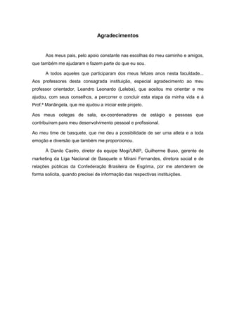Agradecimentos


      Aos meus pais, pelo apoio constante nas escolhas do meu caminho e amigos,
que também me ajudaram e fazem parte do que eu sou.

      A todos aqueles que participaram dos meus felizes anos nesta faculdade...
Aos professores desta consagrada instituição, especial agradecimento ao meu
professor orientador, Leandro Leonardo (Leleba), que aceitou me orientar e me
ajudou, com seus conselhos, a percorrer e concluir esta etapa da minha vida e à
Prof.ª Mariângela, que me ajudou a iniciar este projeto.

Aos meus colegas de sala, ex-coordenadores de estágio e pessoas que
contribuíram para meu desenvolvimento pessoal e profissional.

Ao meu time de basquete, que me deu a possibilidade de ser uma atleta e a toda
emoção e diversão que também me proporcionou.

      À Danilo Castro, diretor da equipe Mogi/UNIP, Guilherme Buso, gerente de
marketing da Liga Nacional de Basquete e Mirani Fernandes, diretora social e de
relações públicas da Confederação Brasileira de Esgrima, por me atenderem de
forma solícita, quando precisei de informação das respectivas instituições.
 