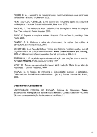 POSER, D. V. – Marketing de relacionamento: maior lucratividade para empresas
vencedoras – Barueri, SP; Manole, 2005.

REIN, I.,KOTLER, P.,SHIELDS, B.The elusive fan: reinventing sports in a crowded
market place.1ª edição, Editora McGraw-Hill, New York, 2006.

ROGERS, D. The Network Is Your Customer: Five Strategies to Thrive in a Digital
Age. Yale University Press, London, 2010.

RUBIO, K. Esporte, educação e valores olímpicos. Editora Casa do psicólogo, São
Paulo, 2009.

SANTAELLA, L. Culturas e artes do pós-humano: da cultura das mídias à
cibercultura. São Paulo: Paulus, 2003.

SCHEUFELE, D. A. Agenda Setting, Priming and Framing revisited: another look at
cognitive effects of political communication. Mass Communication and Society,
2000, nº 3.Department of communication Cornell University.p. 297- 316.

TEITEBAUM, I. O papel do agente de comunicação nas relações com o esporte.
Revista FAMECOS, Porto Alegre, novembro 1997.

WOLF, M. Teorias da comunicação / Mauro Wolf; tradução Maria Jorge Vilar de
Figueiredo -- Lisboa: Presenca, 1999.

YANAZE, M. H. Gestão de marketing e comunicação: avanços e aplicações.
Colaboradores BasileEmmanouelMihailides... [et al.] Editora Saraiva,São Paulo,
2006.



Documentos Consultados
UNIVERSIDADE FEDERAL DO PARANÁ. Sistema de Bibliotecas. Teses,
dissertações, monografias e trabalhos acadêmicos. Curitiba: Editora UFPR, 2000
(Normas para apresentação de documentos científicos, 2).




                                                                                  49
 