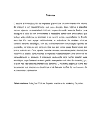 Resumo


O esporte é estratégico para as empresas que buscam um investimento com retorno
de imagem e em relacionamento com seus clientes. Seus valores e aspectos
suprem algumas necessidades individuais, o que a torna tão atraente. Porém, para
assegurar o êxito de um investimento é necessário contar com profissionais que
tenham visão sistêmica do processo e ao mesmo tempo, especializada no âmbito
esportivo. Em uma equipe multidisciplinar, o profissional de relações públicas
contribui de forma estratégica, com seu conhecimento em comunicação e gestão da
reputação, por meio de um ponto de vista que por vezes passa despercebido por
outros profissionais. Cada jogador deste tabuleiro do mercado esportivo (instituições
esportivas e atletas, consumidores e empresas investidoras) tem uma tendência de
comportamento e, portanto, é importante conhecê-la para melhor adaptar suas
estratégias. A profissionalização da gestão no esporte é outra tendência deste jogo,
e quem não fizer este movimento ficará para trás. O marketing esportivo é uma das
ferramentas que integram os jogadores e há diversas opções de movimentos, de
acordo com o objetivo final.




Palavras-chave: Relações Públicas, Esporte, Investimento, Marketing Esportivo.
 