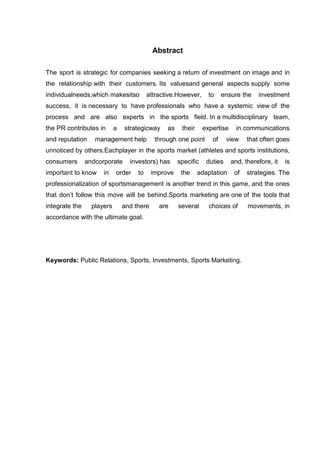 Abstract

The sport is strategic for companies seeking a return of investment on image and in
the relationship with their customers. Its valuesand general aspects supply some
individualneeds,which makesitso           attractive.However,      to    ensure the    investment
success, it is necessary to have professionals who have a systemic view of the
process and are also experts in the sports field. In a multidisciplinary team,
the PR contributes in       a   strategicway     as    their     expertise     in communications
and reputation     management help           through one point      of     view    that often goes
unnoticed by others.Eachplayer in the sports market (athletes and sports institutions,
consumers       andcorporate      investors) has      specific    duties     and, therefore, it   is
important to know     in    order    to     improve    the     adaptation     of   strategies. The
professionalization of sportsmanagement is another trend in this game, and the ones
that don‟t follow this move will be behind.Sports marketing are one of the tools that
integrate the     players       and there     are     several      choices of      movements, in
accordance with the ultimate goal.




Keywords: Public Relations, Sports, Investments, Sports Marketing.
 