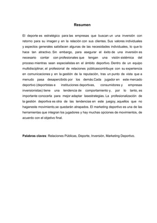 Resumen

El deporte es estratégico para las empresas que buscan un una inversión con
retorno para su imagen y en la relación con sus clientes. Sus valores individuales
y aspectos generales satisfacen algunas de las necesidades individuales, lo que lo
hace tan atractivo. Sin embargo, para asegurar el éxito de una inversión es
necesario    contar     con profesionales que     tengan     una     visión sistémica   del
proceso mientras sean especialistas en el ámbito deportivo. Dentro de un equipo
multidisciplinar, el profesional de relaciones públicascontribuye con su experiencia
en comunicaciones y en la gestión de la reputación, tras un punto de vista que a
menudo      pasa   desapercibido por     los    demás.Cada    jugador en     este mercado
deportivo (deportistas e      instituciones deportivas,    consumidores y         empresas
inversionistas) tiene   una      tendencia de    comportamiento y,     por   lo    tanto, es
importante conocerla para mejor adaptar lasestrategias. La profesionalización de
la gestión deportiva es otra de las tendencias en este juegoy, aquellos que no
haganeste movimiento,se quedarán atrapados. El marketing deportivo es una de las
herramientas que integran los jugadores y hay muchas opciones de movimientos, de
acuerdo con el objetivo final.




Palabras claves: Relaciones Públicas, Deporte, Inversión, Marketing Deportivo.
 