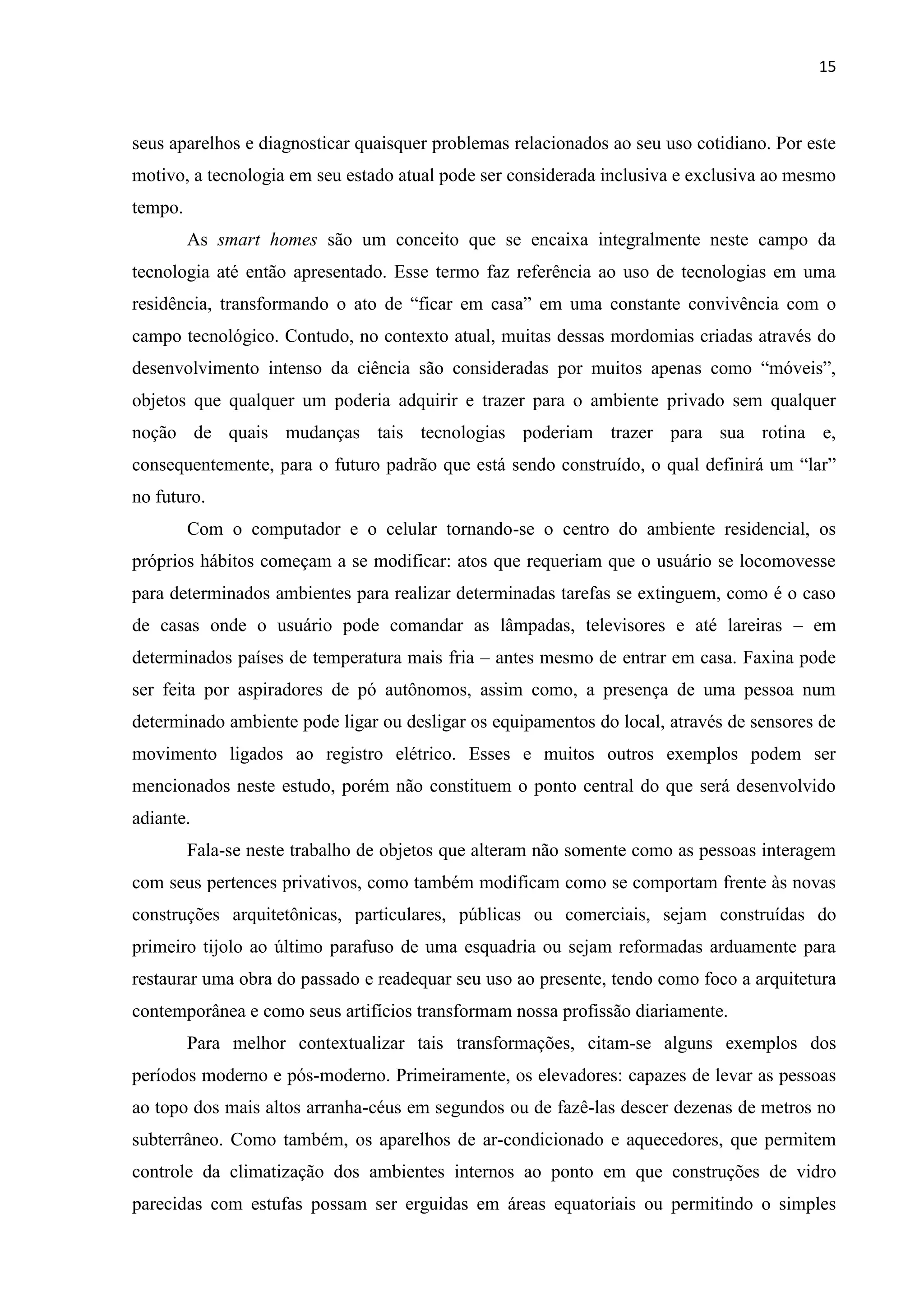 15
seus aparelhos e diagnosticar quaisquer problemas relacionados ao seu uso cotidiano. Por este
motivo, a tecnologia em seu estado atual pode ser considerada inclusiva e exclusiva ao mesmo
tempo.
As smart homes são um conceito que se encaixa integralmente neste campo da
tecnologia até então apresentado. Esse termo faz referência ao uso de tecnologias em uma
residência, transformando o ato de “ficar em casa” em uma constante convivência com o
campo tecnológico. Contudo, no contexto atual, muitas dessas mordomias criadas através do
desenvolvimento intenso da ciência são consideradas por muitos apenas como “móveis”,
objetos que qualquer um poderia adquirir e trazer para o ambiente privado sem qualquer
noção de quais mudanças tais tecnologias poderiam trazer para sua rotina e,
consequentemente, para o futuro padrão que está sendo construído, o qual definirá um “lar”
no futuro.
Com o computador e o celular tornando-se o centro do ambiente residencial, os
próprios hábitos começam a se modificar: atos que requeriam que o usuário se locomovesse
para determinados ambientes para realizar determinadas tarefas se extinguem, como é o caso
de casas onde o usuário pode comandar as lâmpadas, televisores e até lareiras – em
determinados países de temperatura mais fria – antes mesmo de entrar em casa. Faxina pode
ser feita por aspiradores de pó autônomos, assim como, a presença de uma pessoa num
determinado ambiente pode ligar ou desligar os equipamentos do local, através de sensores de
movimento ligados ao registro elétrico. Esses e muitos outros exemplos podem ser
mencionados neste estudo, porém não constituem o ponto central do que será desenvolvido
adiante.
Fala-se neste trabalho de objetos que alteram não somente como as pessoas interagem
com seus pertences privativos, como também modificam como se comportam frente às novas
construções arquitetônicas, particulares, públicas ou comerciais, sejam construídas do
primeiro tijolo ao último parafuso de uma esquadria ou sejam reformadas arduamente para
restaurar uma obra do passado e readequar seu uso ao presente, tendo como foco a arquitetura
contemporânea e como seus artifícios transformam nossa profissão diariamente.
Para melhor contextualizar tais transformações, citam-se alguns exemplos dos
períodos moderno e pós-moderno. Primeiramente, os elevadores: capazes de levar as pessoas
ao topo dos mais altos arranha-céus em segundos ou de fazê-las descer dezenas de metros no
subterrâneo. Como também, os aparelhos de ar-condicionado e aquecedores, que permitem
controle da climatização dos ambientes internos ao ponto em que construções de vidro
parecidas com estufas possam ser erguidas em áreas equatoriais ou permitindo o simples
 