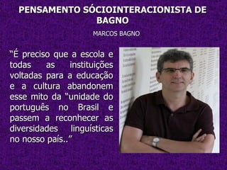 PENSAMENTO SÓCIOINTERACIONISTA DE BAGNO MARCOS BAGNO “ É preciso que a escola e todas as instituições voltadas para a educação e a cultura abandonem esse mito da “unidade do português no Brasil e passem a reconhecer as diversidades linguísticas no nosso país..” 