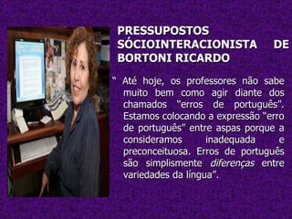 PRESSUPOSTOS SÓCIOINTERACIONISTA DE BORTONI RICARDO “  Até hoje, os professores não sabe muito bem como agir diante dos chamados “erros de português”. Estamos colocando a expressão “erro de português” entre aspas porque a consideramos inadequada e preconceituosa. Erros de português são simplismente  diferenças  entre variedades da língua”.  