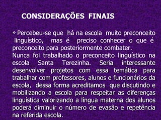 CONSIDERAÇÕES   FINAIS Percebeu-se que  há na escola  muito preconceito  linguístico,  mas é  preciso conhecer o que é preconceito para posteriormente combater. Nunca foi trabalhado o preconceito linguístico na escola Santa Terezinha.  Seria interessante desenvolver projetos com essa temática para trabalhar com professores, alunos e funcionários da escola,  dessa forma acreditamos  que discutindo e mobilizando a escola para respeitar as diferenças linguística valorizando a língua materna dos alunos poderá diminuir o número de evasão e repetência na referida escola. 