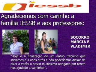 Agradecemos com carinho a família IESSB e aos professores: “ Hoje é a finalização de um árduo trabalho que iniciamos a 4 anos atrás e não poderíamos deixar de dizer a vocês o nosso muitíssimo obrigado por terem nos ajudado a caminhar”. SOCORRO MÁRCIA E VLADIMIR 