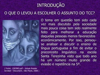 INTRODUÇÃO O QUE O LEVOU A ESCOLHER O ASSUNTO DO TCC? O tema em questão tem sido cada vez mais discutido pela sociedade mais pouca coisa tem sido realmente feito para melhorar a educação daquelas pessoas menos favorecidos  econômicamente. Por isso, pensou-se analisar e discutir o ensino de língua portuguesa a fim de evitar o preconceito linguístico na escola Santa Terezinha visto que todo ano há um número muito grande de evasão e repetência na 5ª. ( Fonte: 1383983.pdf – Adode Reader Acrobat – Document ; São Paulo, 2008 ) 